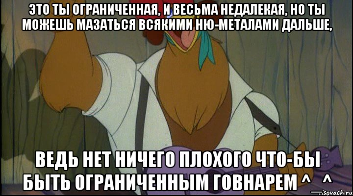 это ты ограниченная, и весьма недалекая, но ты можешь мазаться всякими ню-металами дальше, ведь нет ничего плохого что-бы быть ограниченным говнарем ^_^, Мем Рок кукареку