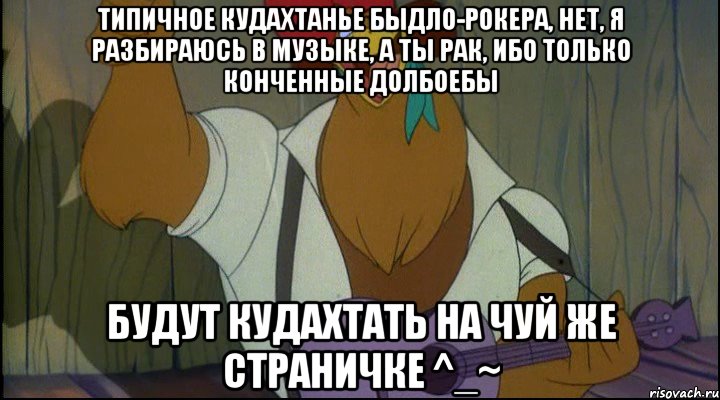 типичное кудахтанье быдло-рокера, нет, я разбираюсь в музыке, а ты рак, ибо только конченные долбоебы будут кудахтать на чуй же страничке ^_~, Мем Рок кукареку