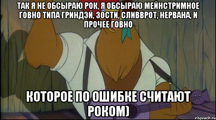 так я не обсыраю рок, я обсыраю мейнстримное говно типа гриндэй, 30сти, сливврот, нервана, и прочее говно которое по ошибке считают роком), Мем Рок кукареку