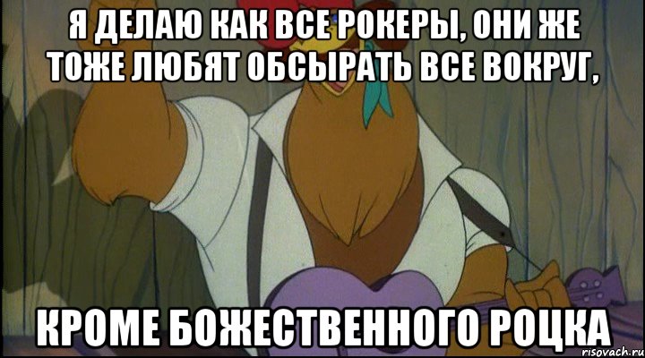 я делаю как все рокеры, они же тоже любят обсырать все вокруг, кроме божественного роцка, Мем Рок кукареку
