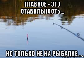 главное - это стабильность... но только не на рыбалке.