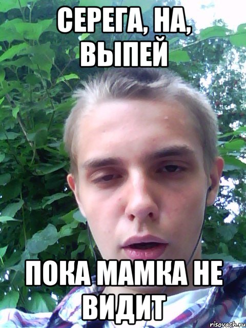 серега, на, выпей пока мамка не видит