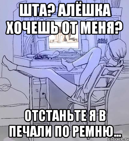 шта? алёшка хочешь от меня? отстаньте я в печали по ремню...