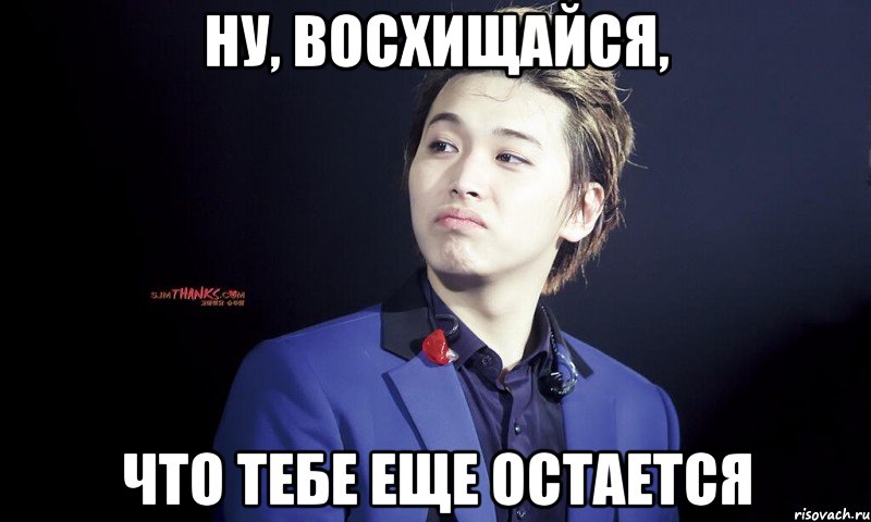 ну, восхищайся, что тебе еще остается