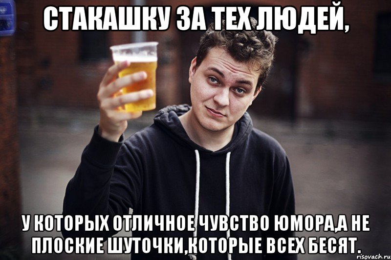 стакашку за тех людей, у которых отличное чувство юмора,а не плоские шуточки,которые всех бесят.
