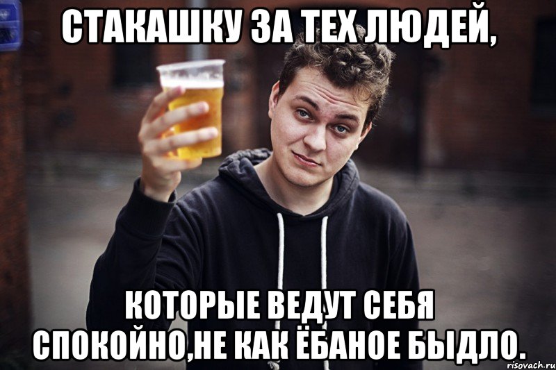 стакашку за тех людей, которые ведут себя спокойно,не как ёбаное быдло.