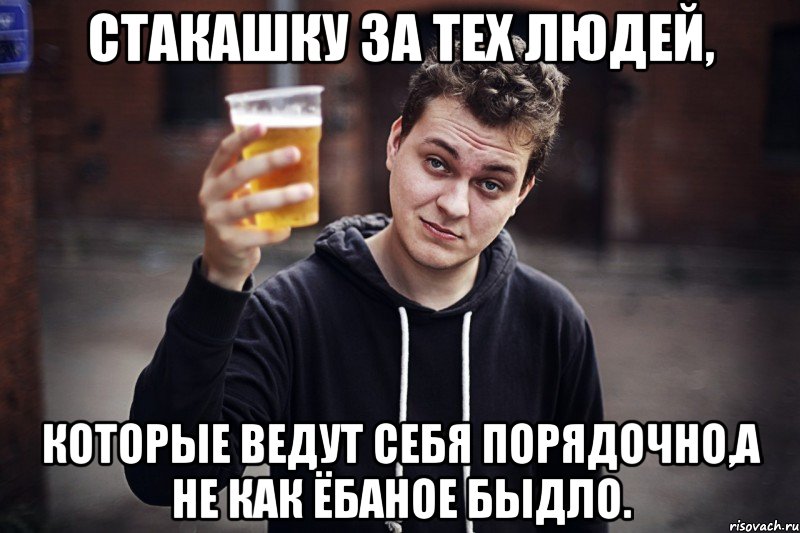 стакашку за тех людей, которые ведут себя порядочно,а не как ёбаное быдло.