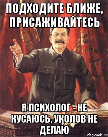 подходите ближе, присаживайтесь я психолог - не кусаюсь, уколов не делаю