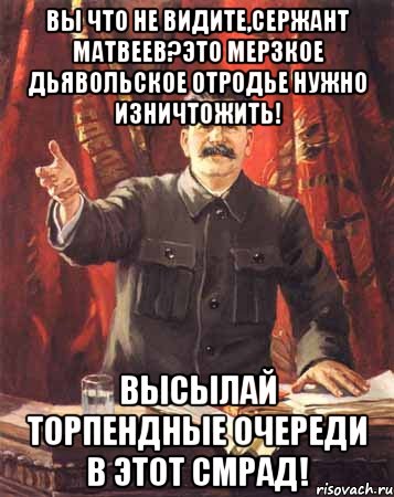 вы что не видите,сержант матвеев?это мерзкое дьявольское отродье нужно изничтожить! высылай торпендные очереди в этот смрад!