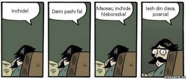 Inchide! Dami pashi fa! Maceac, inchide hleborezka! Iesh din clasa, poarca!