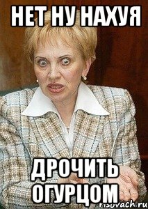 нет ну нахуя дрочить огурцом