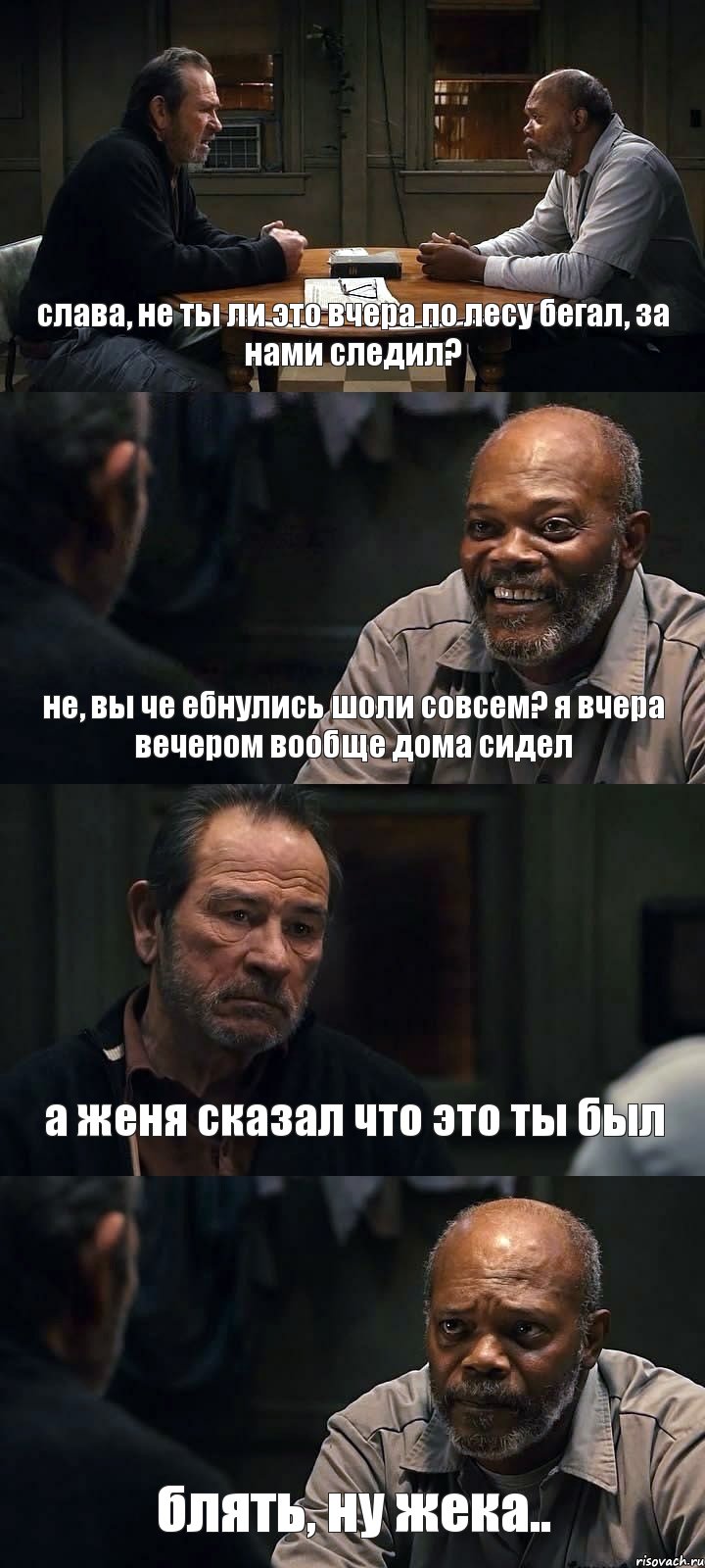 слава, не ты ли это вчера по лесу бегал, за нами следил? не, вы че ебнулись  шоли совсем? я вчера вечером вообще дома сидел а женя сказал что это ты был  блять,