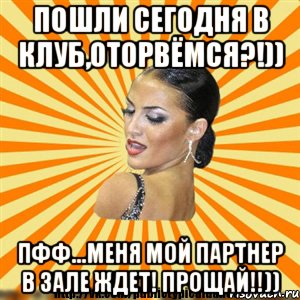 пошли сегодня в клуб,оторвёмся?!)) пфф...меня мой партнер в зале ждет! прощай!!))