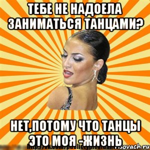 тебе не надоела заниматься танцами? нет,потому что танцы это моя -жизнь