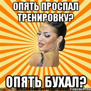 опять проспал тренировку? опять бухал?