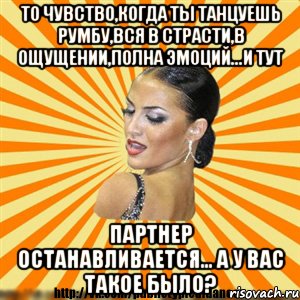 то чувство,когда ты танцуешь румбу,вся в страсти,в ощущении,полна эмоций...и тут партнер останавливается... а у вас такое было?