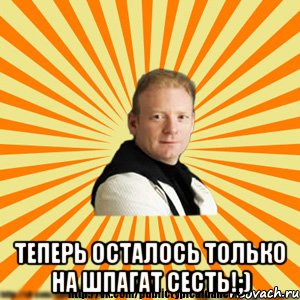  теперь осталось только на шпагат сесть!;)