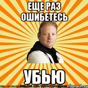 еще раз ошибетесь убью