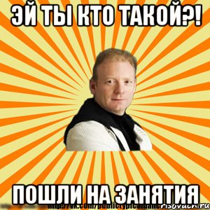 эй ты кто такой?! пошли на занятия