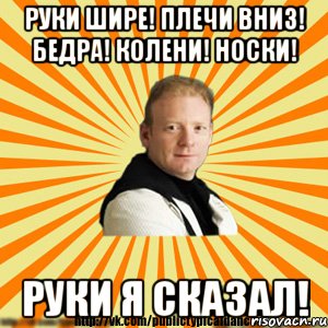 руки шире! плечи вниз! бедра! колени! носки! руки я сказал!