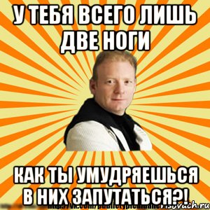 у тебя всего лишь две ноги как ты умудряешься в них запутаться?!
