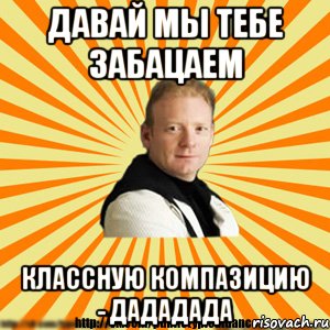давай мы тебе забацаем классную компазицию - дададада