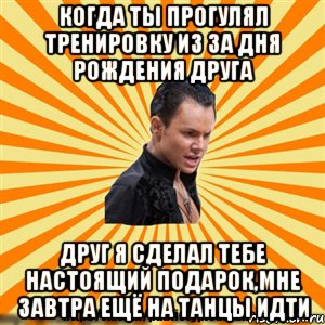 когда ты прогулял тренировку из за дня рождения друга друг я сделал тебе настоящий подарок,мне завтра ещё на танцы идти
