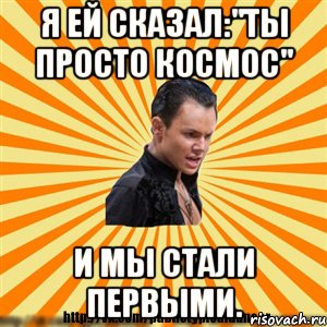 я ей сказал:"ты просто космос" и мы стали первыми.