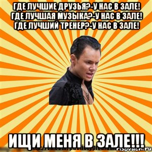 где лучшие друзья?-у нас в зале! где лучшая музыка?-у нас в зале! где лучший тренер?-у нас в зале! ищи меня в зале!!!