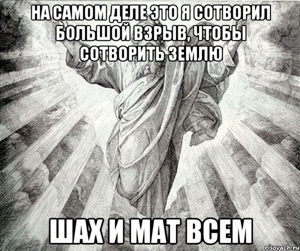 на самом деле это я сотворил большой взрыв, чтобы сотворить землю шах и мат всем