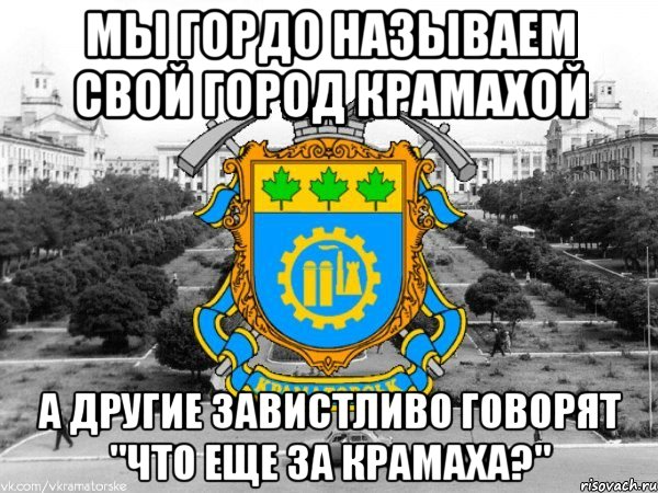 мы гордо называем свой город крамахой а другие завистливо говорят "что еще за крамаха?"