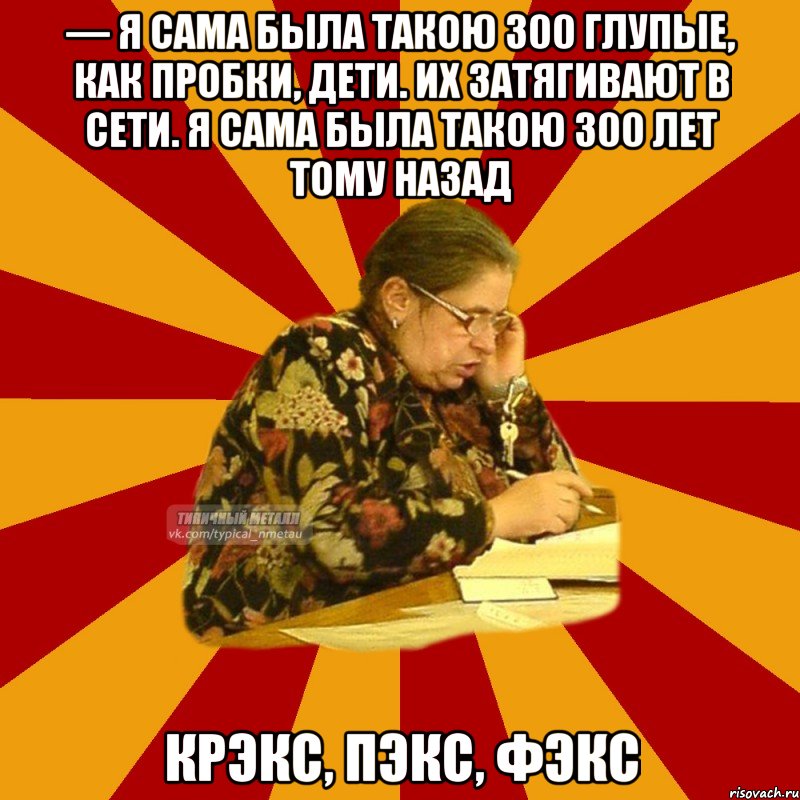 — я сама была такою 300 глупые, как пробки, дети. их затягивают в сети. я сама была такою 300 лет тому назад крэкс, пэкс, фэкс