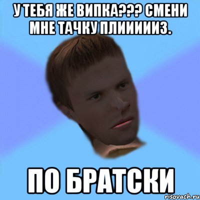 у тебя же випка??? смени мне тачку плиииииз. по братски