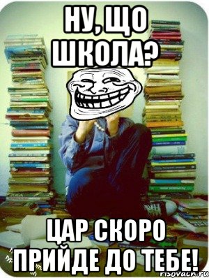 ну, що школа? цар скоро прийде до тебе!