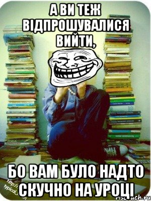 а ви теж відпрошувалися вийти, бо вам було надто скучно на уроці