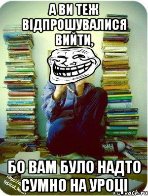 а ви теж відпрошувалися вийти, бо вам було надто сумно на уроці
