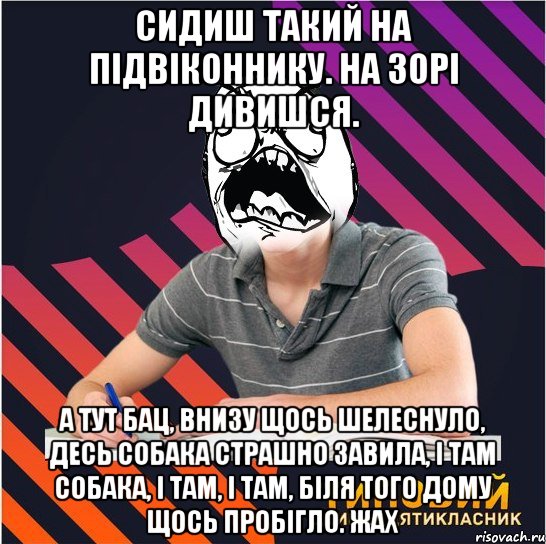 сидиш такий на підвіконнику. на зорі дивишся. а тут бац, внизу щось шелеснуло, десь собака страшно завила, і там собака, і там, і там, біля того дому щось пробігло. жах