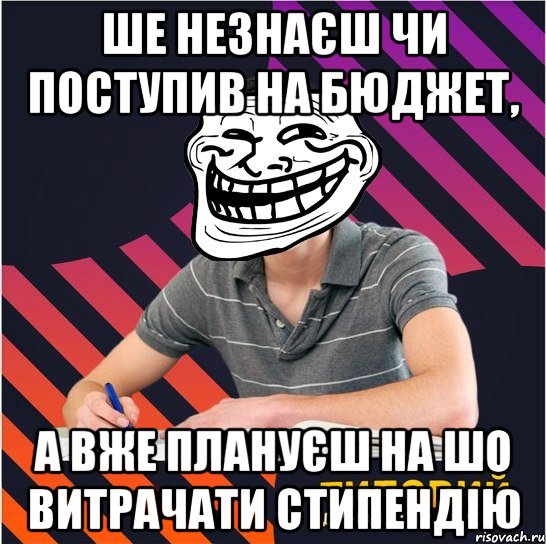 ше незнаєш чи поступив на бюджет, а вже плануєш на шо витрачати стипендію