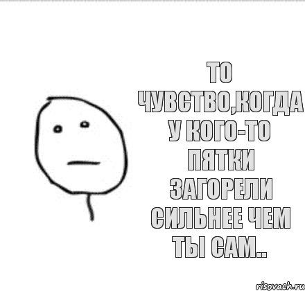 То чувство,когда у кого-то пятки загорели сильнее чем ты сам..