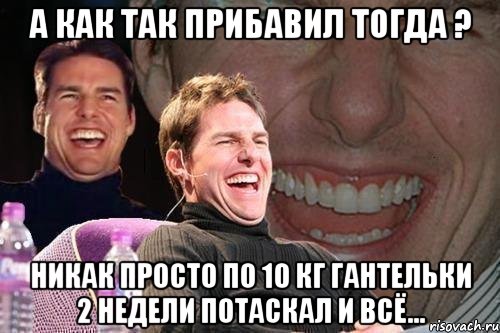 а как так прибавил тогда ? никак просто по 10 кг гантельки 2 недели потаскал и всё..., Мем том круз