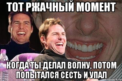 тот ржачный момент когда ты делал волну, потом попытался сесть и упал, Мем том круз