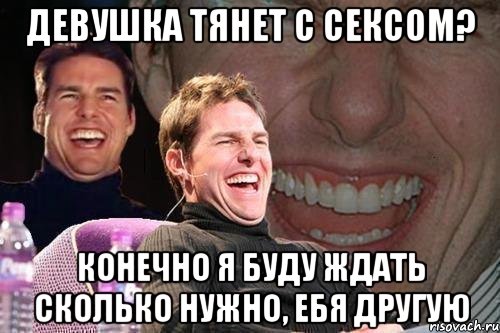 девушка тянет с сексом? конечно я буду ждать сколько нужно, ебя другую, Мем том круз