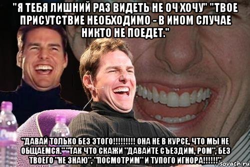 "я тебя лишний раз видеть не оч хочу" "твое присутствие необходимо - в ином случае никто не поедет." "давай только без этого!!! она не в курсе, что мы не общаемся." "так что скажи "давайте съездим, ром", без твоего "не знаю", "посмотрим" и тупого игнора!!!", Мем том круз