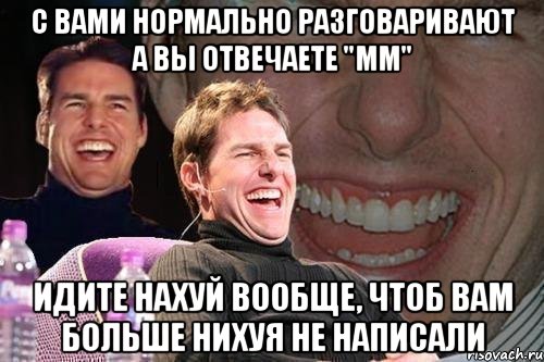 с вами нормально разговаривают а вы отвечаете "мм" идите нахуй вообще, чтоб вам больше нихуя не написали, Мем том круз