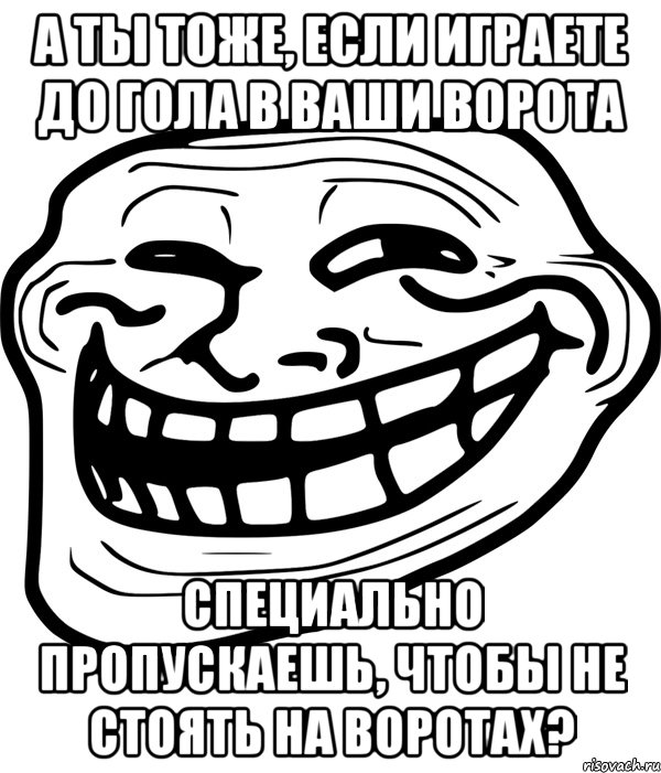 а ты тоже, если играете до гола в ваши ворота специально пропускаешь, чтобы не стоять на воротах?, Мем Троллфейс