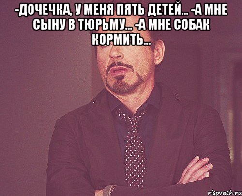 -дочечка, у меня пять детей... -а мне сыну в тюрьму... -а мне собак кормить... , Мем твое выражение лица