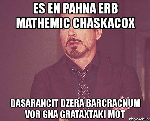 es en pahna erb mathemic chaskacox dasarancit dzera barcracnum vor gna grataxtaki mot, Мем твое выражение лица