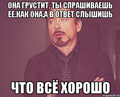 она грустит, ты спрашиваешь ее,как она,а в ответ слышишь что всё хорошо, Мем твое выражение лица