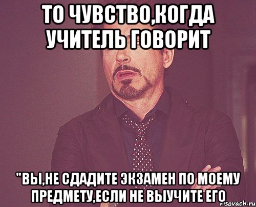 то чувство,когда учитель говорит "вы,не сдадите экзамен по моему предмету,если не выучите его, Мем твое выражение лица