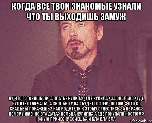 когда все твои знакомые узнали что ты выходишь замуж ну что готовишься? а платье купила? где купила? за сколько? где будите отмечать? а сколько у вас будет гостей? потом фото со свадьбы покажешь? как родители к этому отнеслись? а не рано? почему именно эта дата? кольца купили? а где покупали костюм? какую прическу хочешь? и бла бла бла, Мем твое выражение лица
